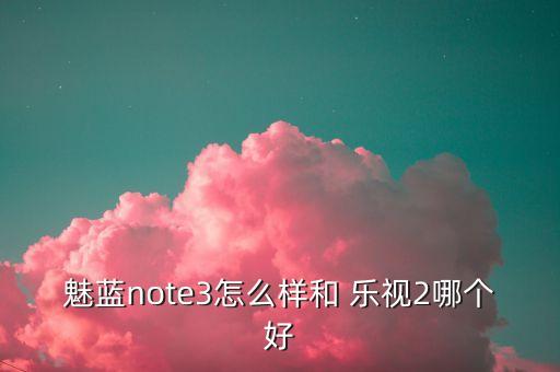 魅藍note3怎么樣和 樂(lè )視2哪個(gè)好