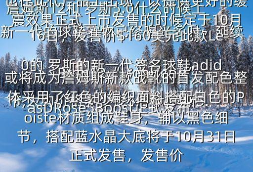 詹姆斯12和 羅斯5.0什么時候上市,大約價格多少錢$俗稱 羅斯5.0的 羅斯的新一代簽名球鞋adidasDRose5Boost正式發(fā)布新一代的球鞋實物已經曝光多時，延續(xù)了高幫的設計，而Boost中底科技也在此代產品上出現(xiàn)，以提供更好的緩震效果正式上市發(fā)售的時候定于10月16日，發(fā)售價$160美元此款LeBron12“LionHeart”或將成為詹姆斯新款戰(zhàn)靴的首發(fā)配色整體采用了紅色的編織面料搭配白色的Poiste材質組成鞋身，輔以黑色細節(jié)，搭配藍水晶大底將于10月31日正式發(fā)售，發(fā)售價