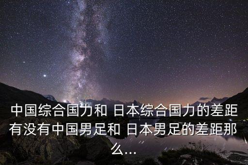 中國綜合國力和 日本綜合國力的差距有沒(méi)有中國男足和 日本男足的差距那么...