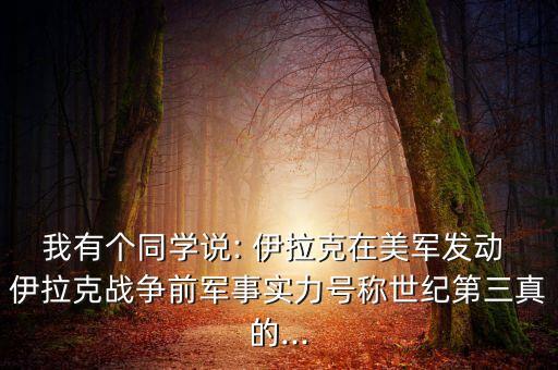 我有個(gè)同學(xué)說(shuō): 伊拉克在美軍發(fā)動(dòng) 伊拉克戰爭前軍事實(shí)力號稱(chēng)世紀第三真的...