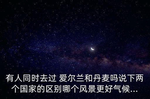 有人同時去過 愛爾蘭和丹麥嗎說下兩個國家的區(qū)別哪個風(fēng)景更好氣候...