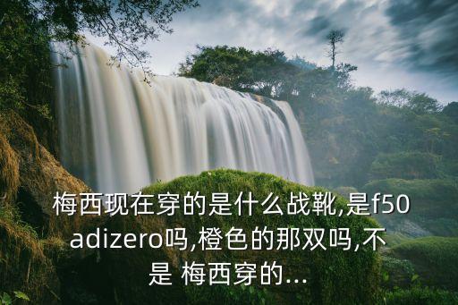  梅西現在穿的是什么戰靴,是f50adizero嗎,橙色的那雙嗎,不是 梅西穿的...