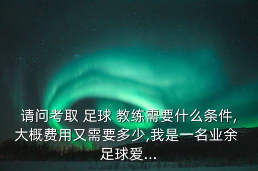 請(qǐng)問(wèn)考取 足球 教練需要什么條件,大概費(fèi)用又需要多少,我是一名業(yè)余 足球愛(ài)...