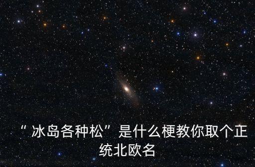 “ 冰島各種松”是什么梗教你取個(gè)正統(tǒng)北歐名