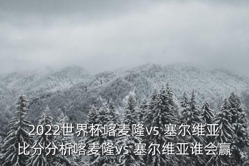 2022世界杯喀麥隆vs 塞爾維亞比分分析喀麥隆vs 塞爾維亞誰會(huì)贏