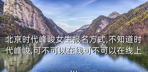 北京時代峰峻女生報名方式,不知道時代峰峻,可不可以在線可不可以在線上...