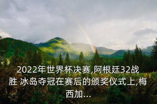 2022年世界杯決賽,阿根廷32戰(zhàn)勝 冰島奪冠在賽后的頒獎(jiǎng)儀式上,梅西加...