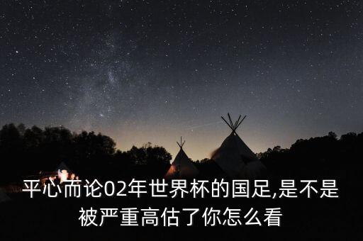 平心而論02年世界杯的國足,是不是被嚴(yán)重高估了你怎么看