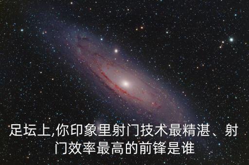 足壇上,你印象里射門(mén)技術(shù)最精湛、射門(mén)效率最高的前鋒是誰(shuí)