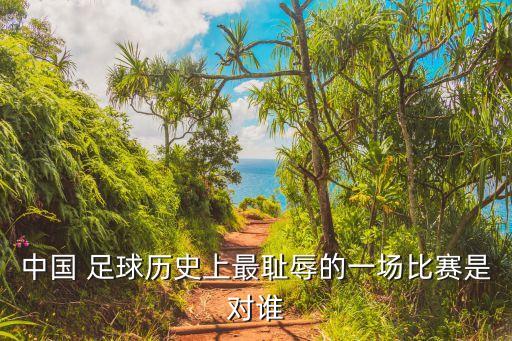 中國(guó) 足球歷史上最恥辱的一場(chǎng)比賽是對(duì)誰