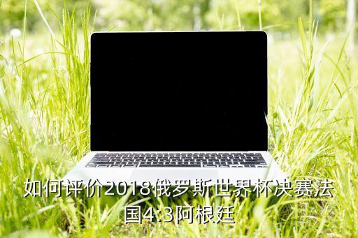 如何評價2018俄羅斯世界杯決賽法國4:3阿根廷