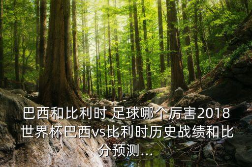 巴西和比利時 足球哪個厲害2018 世界杯巴西vs比利時歷史戰(zhàn)績和比分預(yù)測...