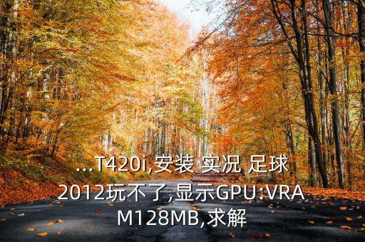 ...T420i,安裝 實況 足球2012玩不了,顯示GPU:VRAM128MB,求解