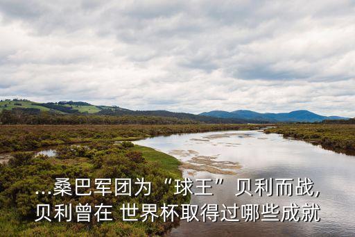 ...桑巴軍團為“球王”貝利而戰(zhàn),貝利曾在 世界杯取得過哪些成就