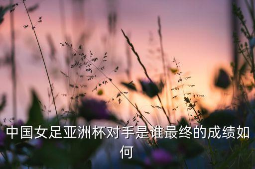 中國(guó)女足亞洲杯對(duì)手是誰(shuí)最終的成績(jī)?nèi)绾? class=