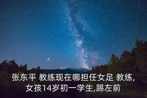 張東平 教練現(xiàn)在哪擔(dān)任女足 教練,女孩14歲初一學(xué)生,踢左前