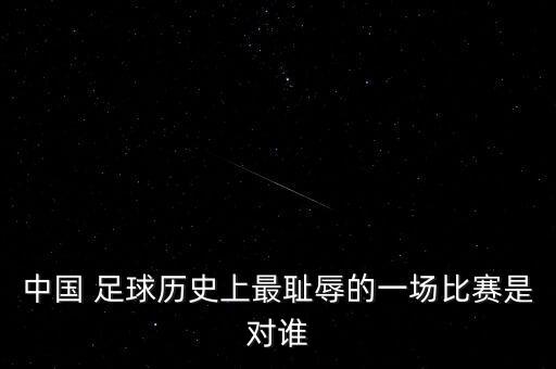 中國 足球歷史上最恥辱的一場比賽是對誰