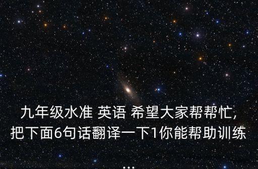 九年級水準(zhǔn) 英語 希望大家?guī)蛶兔?把下面6句話翻譯一下1你能幫助訓(xùn)練...