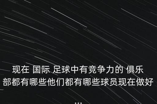 現(xiàn)在 國際 足球中有競爭力的 俱樂部都有哪些他們都有哪些球員現(xiàn)在做好...