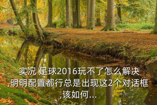  實(shí)況 足球2016玩不了怎么解決,明明配置都行總是出現這2個(gè)對話(huà)框,該如何...