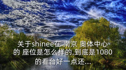 關(guān)于shinee在 南京 奧體中心的 座位是怎么樣的,到底是1080的看臺(tái)好一點(diǎn)還...