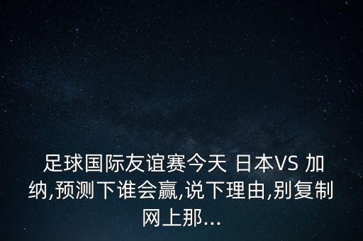  足球國(guó)際友誼賽今天 日本VS 加納,預(yù)測(cè)下誰(shuí)會(huì)贏,說(shuō)下理由,別復(fù)制網(wǎng)上那...