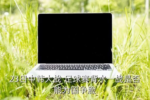 23日中韓大戰(zhàn) 足球賽背水一戰(zhàn)是否能為國(guó)爭(zhēng)臉