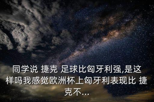 同學說 捷克 足球比匈牙利強,是這樣嗎我感覺歐洲杯上匈牙利表現(xiàn)比 捷克不...