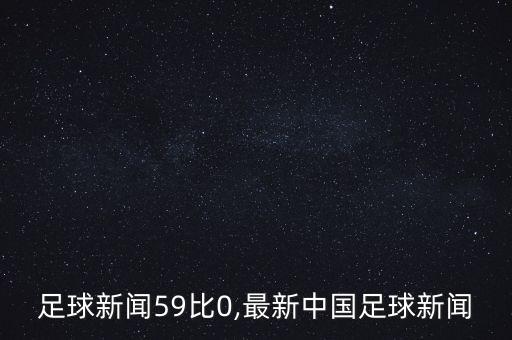足球新聞59比0,最新中國足球新聞