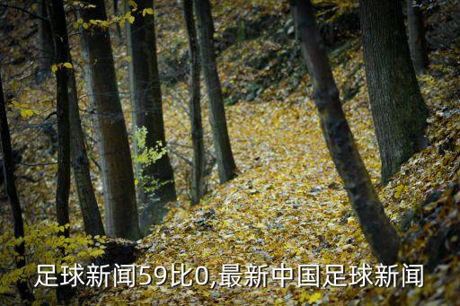 中國足球新聞59比0,最新中國足球新聞