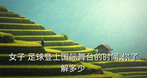 女子 足球登上國(guó)際舞臺(tái)的時(shí)間,你了解多少