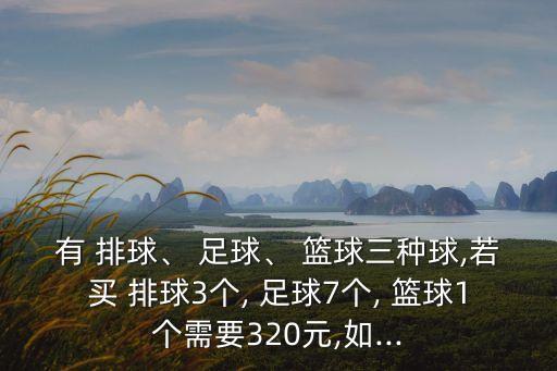 有 排球、 足球、 籃球三種球,若買(mǎi) 排球3個(gè), 足球7個(gè), 籃球1個(gè)需要320元,如...