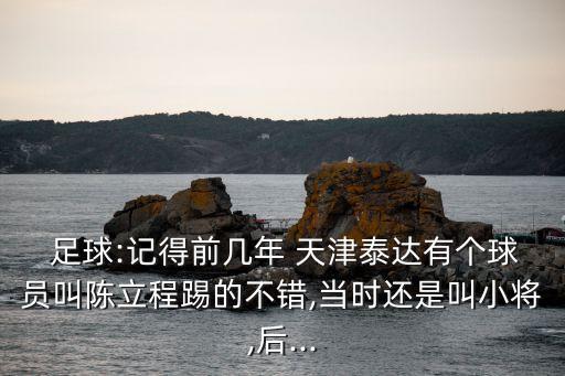  足球:記得前幾年 天津泰達有個球員叫陳立程踢的不錯,當時還是叫小將,后...
