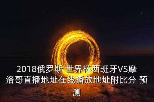 2018俄羅斯 世界杯西班牙VS摩洛哥直播地址在線播放地址附比分 預(yù)測(cè)