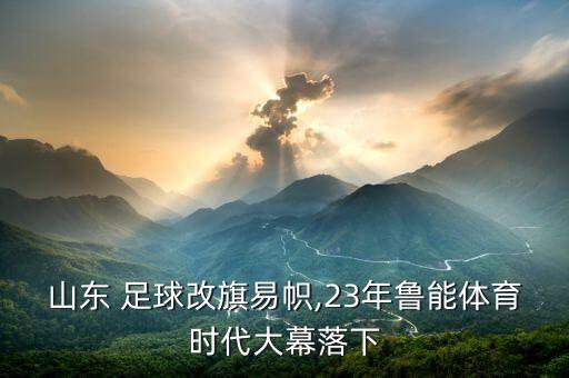 山東 足球改旗易幟,23年魯能體育時(shí)代大幕落下