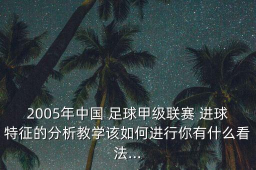 2005年中國 足球甲級聯(lián)賽 進球特征的分析教學(xué)該如何進行你有什么看法...