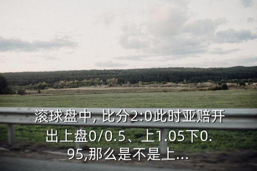  滾球盤中, 比分2:0此時亞賠開出上盤0/0.5、上1.05下0.95,那么是不是上...