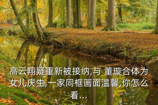 高云翔疑重新被接納,與 董璇合體為女兒慶生,一家同框畫面溫馨,你怎么看...