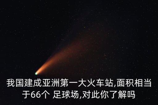 我國(guó)建成亞洲第一大火車站,面積相當(dāng)于66個(gè) 足球場(chǎng),對(duì)此你了解嗎