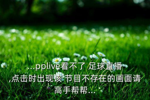 ...pplive看不了 足球直播,點(diǎn)擊時(shí)出現該 節目不存在的畫(huà)面請高手幫幫...