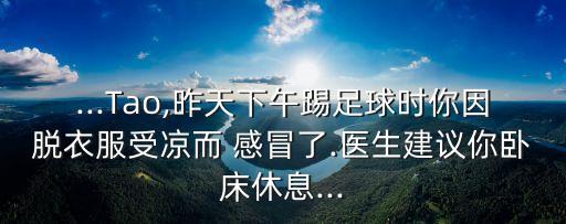 ...Tao,昨天下午踢足球時你因脫衣服受涼而 感冒了.醫(yī)生建議你臥床休息...