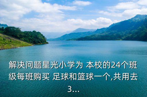 解決問題星光小學(xué)為 本校的24個(gè)班級(jí)每班購(gòu)買 足球和籃球一個(gè),共用去3...