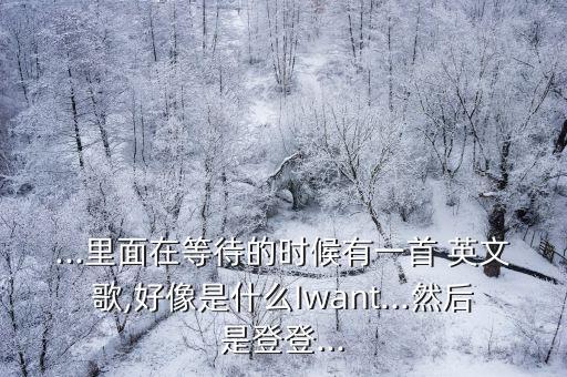 ...里面在等待的時(shí)候有一首 英文歌,好像是什么Iwant...然后是登登...