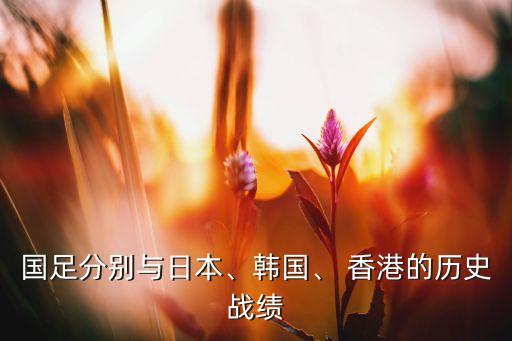 國(guó)足分別與日本、韓國(guó)、 香港的歷史戰(zhàn)績(jī)