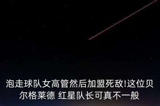 泡走球隊(duì)女高管然后加盟死敵!這位貝爾格萊德 紅星隊(duì)長(zhǎng)可真不一般