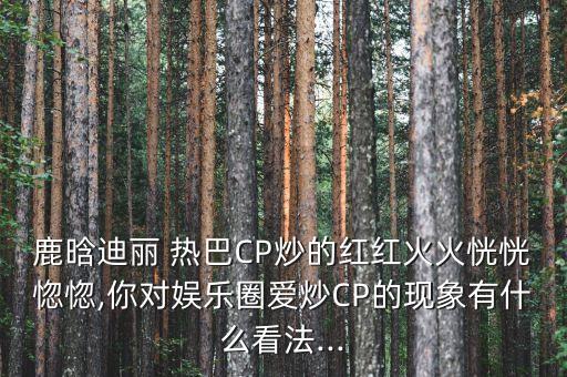 鹿晗迪麗 熱巴CP炒的紅紅火火恍恍惚惚,你對娛樂圈愛炒CP的現(xiàn)象有什么看法...
