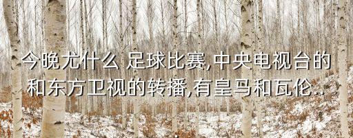 今晚尤什么 足球比賽,中央電視臺的和東方衛(wèi)視的轉(zhuǎn)播,有皇馬和瓦倫...