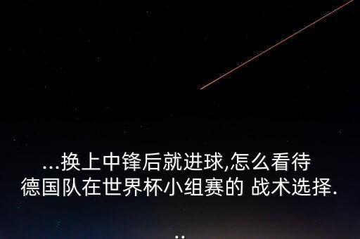 ...換上中鋒后就進球,怎么看待 德國隊在世界杯小組賽的 戰(zhàn)術(shù)選擇...