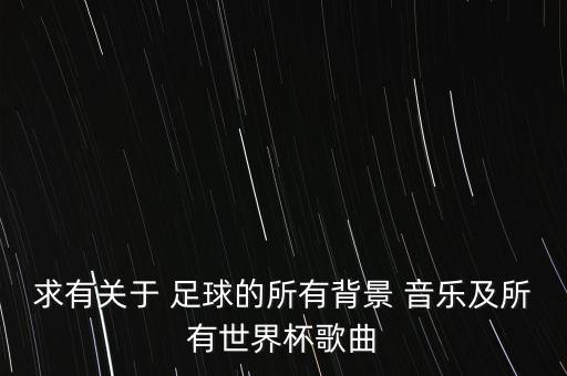 求有關于 足球的所有背景 音樂及所有世界杯歌曲
