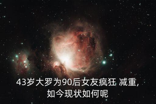 43歲大羅為90后女友瘋狂 減重,如今現(xiàn)狀如何呢